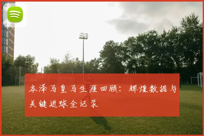 本泽马皇马生涯回顾：辉煌数据与关键进球全记录