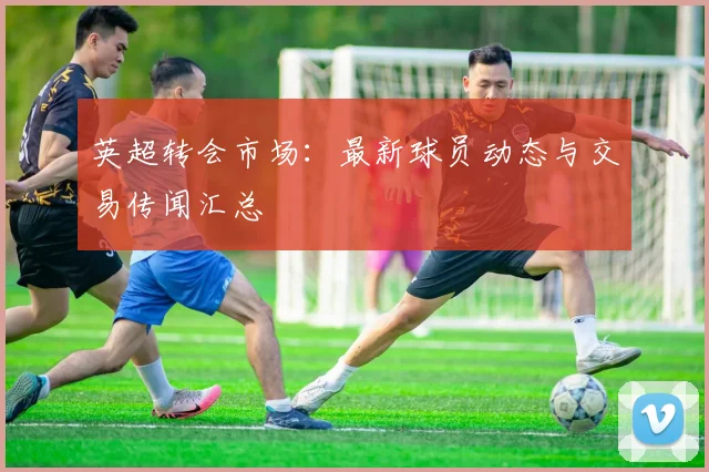 英超转会市场：最新球员动态与交易传闻汇总
