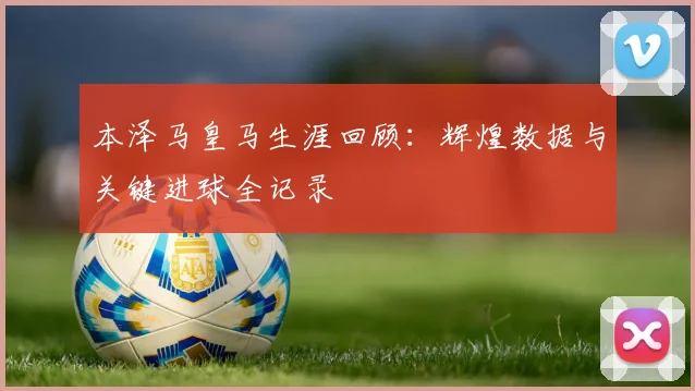 本泽马皇马生涯回顾：辉煌数据与关键进球全记录