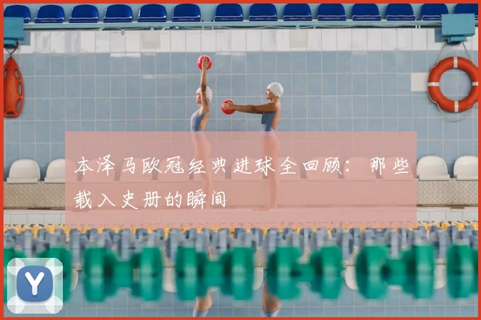 本泽马欧冠经典进球全回顾：那些载入史册的瞬间