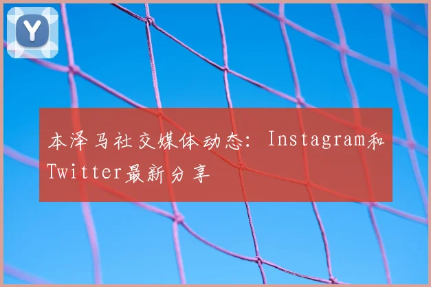 本泽马社交媒体动态：Instagram和Twitter最新分享