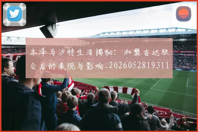 本泽马沙特生活揭秘:加盟吉达联合后的表现与影响_20260528193118